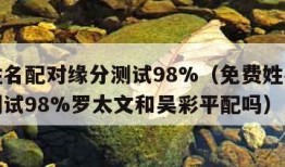 免费姓名配对缘分测试98%（免费姓名配对缘分测试98%罗太文和吴彩平配吗）